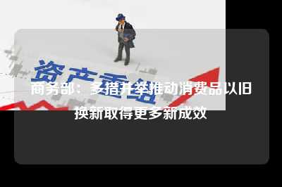 商务部：多措并举推动消费品以旧换新取得更多新成效