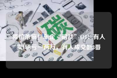 降价杀疯！车企“暗战”618：有人卖1辆亏一两万，有人成交翻3番