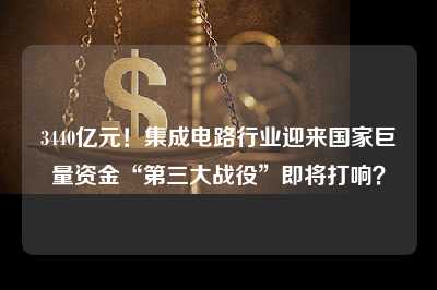 3440亿元！集成电路行业迎来国家巨量资金“第三大战役”即将打响？