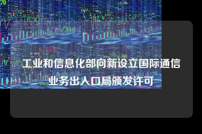工业和信息化部向新设立国际通信业务出入口局颁发许可