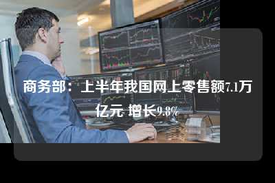 商务部：上半年我国网上零售额7.1万亿元 增长9.8%