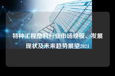 特种工程塑料行业市场规模、发展现状及未来趋势展望2024