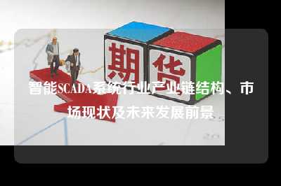 智能scada系统行业产业链结构、市场现状及未来发展前景