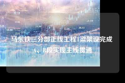 马东铁三分部正线工程t梁架设完成 a、b段实现主线贯通