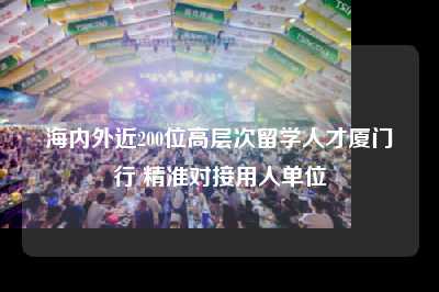 海内外近200位高层次留学人才厦门行 精准对接用人单位